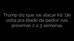 ​Trump diz que vai atacar Irã “de volta pra idade da pedra” nas próximas 2 a 3 semanas 